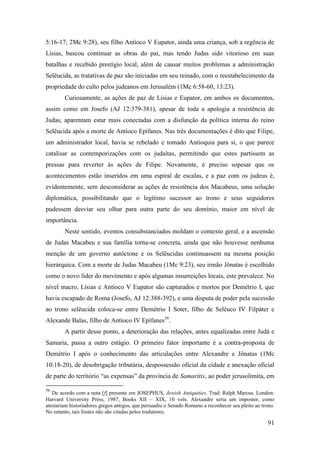 91
5:16-17; 2Mc 9:28), seu filho Antíoco V Eupator, ainda uma criança, sob a regência de
Lísias, buscou continuar as obras do pai, mas tendo Judas sido vitorioso em suas
batalhas e recebido prestígio local, além de causar muitos problemas a administração
Selêucida, as tratativas de paz são iniciadas em seu reinado, com o reestabelecimento da
propriedade do culto pelos judeanos em Jerusalém (1Mc 6:58-60, 13:23).
Curiosamente, as ações de paz de Lísias e Eupator, em ambos os documentos,
assim como em Josefo (AJ 12:379-381), apesar de toda a apologia a resistência de
Judas, aparentam estar mais conectadas com a disfunção da política interna do reino
Selêucida após a morte de Antíoco Epífanes. Nas três documentações é dito que Filipe,
um administrador local, havia se rebelado e tomado Antioquia para si, o que parece
catalisar as contemporizações com os judaítas, permitindo que estes partissem as
pressas para reverter às ações de Filipe. Novamente, é preciso sopesar que os
acontecimentos estão inseridos em uma espiral de escalas, e a paz com os judeus é,
evidentemente, sem desconsiderar as ações de resistência dos Macabeus, uma solução
diplomática, possibilitando que o legítimo sucessor ao trono e seus seguidores
pudessem desviar seu olhar para outra parte do seu domínio, maior em nível de
importância.
Neste sentido, eventos consubstanciados moldam o contexto geral, e a ascensão
de Judas Macabeu e sua família torna-se concreta, ainda que não houvesse nenhuma
menção de um governo autóctone e os Selêucidas continuassem na mesma posição
hierárquica. Com a morte de Judas Macabeu (1Mc 9:23), seu irmão Jônatas é escolhido
como o novo líder do movimento e após algumas insurreições locais, este prevalece. No
nível macro, Lísias e Antíoco V Eupator são capturados e mortos por Demétrio I, que
havia escapado de Roma (Josefo, AJ 12:388-392), e uma disputa de poder pela sucessão
ao trono selêucida coloca-se entre Demétrio I Soter, filho de Selêuco IV Filpáter e
Alexande Balas, filho de Antíoco IV Epífanes56
.
A partir desse ponto, a deterioração das relações, antes equalizadas entre Judá e
Samaria, passa a outro estágio. O primeiro fator importante é a contra-proposta de
Demétrio I após o conhecimento das articulações entre Alexandre e Jônatas (1Mc
10:18-20), de desobrigação tributária, despossessão oficial da cidade e anexação oficial
de parte do território “as expensas” da província de Samaritis, ao poder jerusolimita, em
56
De acordo com a nota [f] presente em JOSEPHUS, Jewish Antiquities. Trad: Ralph Marcus. London:
Harvard University Press, 1987, Books XII – XIX, 10 vols. Alexandre seria um impostor, como
atestariam historiadores gregos antigos, que persuadiu o Senado Romano a reconhecer seu pleito ao trono.
No entanto, tais fontes não são citadas pelos tradutores.
 