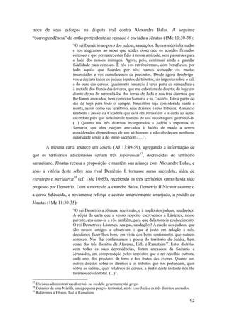 92
troca de seus esforços na disputa real contra Alexandre Balas. A seguinte
“correspondência” do então pretendente ao reinado é enviada a Jônatas (1Mc 10:30-38):
“O rei Demétrio ao povo dos judeus, saudações. Temos sido informados
e nos alegramos ao saber que tendes observado os acordos firmados
conosco e que permanecestes fiéis à nossa amizade, sem passardes para
o lado dos nossos inimigos. Agora, pois, continuai ainda a guardar
fidelidade para conosco. E nós vos retribuiremos, com benefícios, por
tudo aquilo que fizerdes por nós: vamos conceder-vos muitas
imunidades e vos cumularemos de presentes. Desde agora desobrigo-
vos e declaro todos os judeus isentos de tributos, do imposto sobre o sal,
e do ouro das coroas. Igualmente renuncio à terça parte da semeadura e
à metade dos frutos das árvores, que me caberiam de direito; de hoje em
diante deixo de arrecadá-los das terras de Judá e nos três distritos que
lhe foram anexados, bem como na Samaria e na Galiléia. Isto a partir do
dia de hoje para todo o sempre. Jerusalém seja considerada santa e
isenta, assim como seu território, seus dízimos e seus tributos. Renuncio
também à posse da Cidadela que está em Jerusalém e a cedo ao sumo
sacerdote para que nela instale homens de sua escolha para guarnecê-la.
(...) Quanto aos três distritos incorporados a Judéia a expensas da
Samaria, que eles estejam anexados à Judéia de modo a serem
considerados dependentes de um só homem e não obedeçam nenhuma
autoridade senão a do sumo sacerdote.(...)”.
A mesma carta aparece em Josefo (AJ 13:49-59), agregando a informação de
que os territórios adicionados seriam três toparquias57
, decrescidas do território
samaritano. Jônatas recusa a proposição e mantém sua aliança com Alexandre Balas, e
após a vitória deste sobre seu rival Demétrio I, tornasse sumo sacerdote, além de
estratego e meridarca58
(cf. 1Mc 10:65), recebendo os três territórios como havia sido
proposto por Demétrio. Com a morte de Alexandre Balas, Demétrio II Nicator assume o
a coroa Selêucida, e novamente reforça o acordo anteriormente arranjado, a pedido de
Jônatas (1Mc 11:30-35):
“O rei Demétrio a Jônatas, seu irmão, e à nação dos judeus, saudações!
A cópia da carta que a vosso respeito escrevemos a Lástenes, nosso
parente, enviamo-la a vós também, para que dela tomeis conhecimento.
O rei Demétrio a Lástenes, seu pai, saudações! À nação dos judeus, que
são nossos amigos e observam o que é justo em relação a nós,
decidimos fazer-lhes bem, em vista dos bons sentimentos que nutrem
conosco. Nós lhe confirmamos a posse do território da Judéia, bem
como dos três distritos de Aferema, Lida e Ramataim59
. Estes distritos
com todas as suas dependências, foram anexados da Samaria a
Jerusalém, em compensação pelos impostos que o rei recolhia outrora,
cada ano, dos produtos da terra e dos frutos das ávores. Quanto aos
outros direitos sobre os dízimos e os tributos que nos pertencem, quer
sobre as salinas, quer relativos às coroas, a partir deste instante nós lhe
faremos cessão total. (...)”.
57
Divisões administrativas distritais no modelo governamental grego.
58
Detentor de uma Mérida, uma pequena porção territorial, neste caso Judá e os três distritos anexados.
59
Referentes a Efraim, Lod e Ramataim.
 