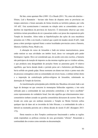 93
De fato, como apontam Mor (1989: 13) e Dusek (2011: 76), estes três distritos –
Efraim, Lod e Ramataim – haviam sido frutos de disputas entre as províncias em
tempos anteriores e foram anexados de forma irrestrita ao território judeano, por volta
145 aEC. Este acontecimento é marcante na relação entre as comunidades como o
declínio da importância da província de Samaritis. É interessante observar que estes
territórios teriam precedência do rei e passariam então a ser posse dos responsáveis pelo
Templo de Jerusalém. Afora todas as hiperbolizações das ações da casa macabaica
presentes em 1-2Mc e em Josefo, é notável que a partir de meados século II aEC, Judá
passa a deter prestígio regional frente a outras localidades provinciais como a Samaria,
Idumeia, Galiléia, Perea, Moab e etc.
A alteração do status de Jerusalém e Judá em termos macrocósmicos, passa
então matizar as suas atividades em âmbito local, dessa vez outorgada pelo poder
hierárquico vigente. Deve ser considerado que, de acordo com estes escritos, a Samaria
não participava da isenção de impostos ou das mesmas regalias que os vizinhos sulistas,
o que produziu uma desigualdade de posições frente ao panorama geral. O relativo
equilíbrio, que havia durado desde o período persa até o helenístico pré-Macabaico,
havia sofrido um grande golpe. Desse momento em diante tem início o ponto mais alto
do processo cismogênico entre as comunidades em níveis locais, o embate militar direto
e a imposição da centralização político-religiosa de Jerusalém, culminando na
destruição do Templo de Gerizim.
As transformações principiadas pela rebelião dos Macabeus elevaram Judá a um
lugar de destaque no que concerne às monarquias Selêucidas seguintes, e isto seria
utilizado para a continuidade de suas pretensões centralistas e de “povo escolhido”
como representantes do verdadeiro Israel. Isto não significa que relacionamentos inter-
comunitários tenham cessado ou querelas comunitárias deixassem de ocorrer. Deve ser
levado em conta que em nenhum momento o Templo no Monte Gerizim sofreu
qualquer tipo de dano até as investidas de João Hircano, e a continuidade do culto a
Iahweh na montanha persistiu até a última década do século II aEC (Knoppers 2013:
172).
Desta maneira os dois Templos continuavam funcionando e ambas as regiões
ainda respondiam as políticas externas de seus governantes “oficiais”. Resumindo a
continuidade dos eventos como narrados na documentação:
 