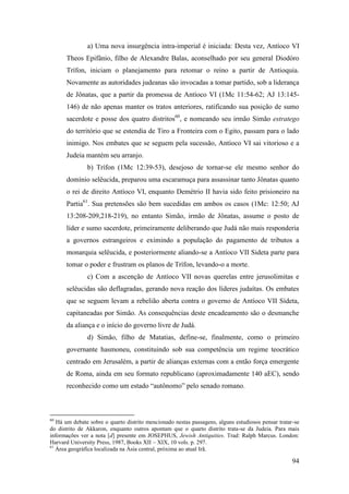 94
a) Uma nova insurgência intra-imperial é iniciada: Desta vez, Antíoco VI
Theos Epifânio, filho de Alexandre Balas, aconselhado por seu general Diodóro
Trífon, iniciam o planejamento para retomar o reino a partir de Antioquia.
Novamente as autoridades judeanas são invocadas a tomar partido, sob a liderança
de Jônatas, que a partir da promessa de Antíoco VI (1Mc 11:54-62; AJ 13:145-
146) de não apenas manter os tratos anteriores, ratificando sua posição de sumo
sacerdote e posse dos quatro distritos60
, e nomeando seu irmão Simão estratego
do território que se estendia de Tiro a Fronteira com o Egito, passam para o lado
inimigo. Nos embates que se seguem pela sucessão, Antíoco VI sai vitorioso e a
Judeia mantém seu arranjo.
b) Trífon (1Mc 12:39-53), desejoso de tornar-se ele mesmo senhor do
domínio selêucida, preparou uma escaramuça para assassinar tanto Jônatas quanto
o rei de direito Antíoco VI, enquanto Demétrio II havia sido feito prisioneiro na
Partia61
. Sua pretensões são bem sucedidas em ambos os casos (1Mc: 12:50; AJ
13:208-209,218-219), no entanto Simão, irmão de Jônatas, assume o posto de
líder e sumo sacerdote, primeiramente deliberando que Judá não mais responderia
a governos estrangeiros e eximindo a população do pagamento de tributos a
monarquia selêucida, e posteriormente aliando-se a Antíoco VII Sideta parte para
tomar o poder e frustram os planos de Trífon, levando-o a morte.
c) Com a ascenção de Antíoco VII novas querelas entre jerusolimitas e
selêucidas são deflagradas, gerando nova reação dos líderes judaítas. Os embates
que se seguem levam a rebelião aberta contra o governo de Antíoco VII Sídeta,
capitaneadas por Simão. As consequências deste encadeamento são o desmanche
da aliança e o início do governo livre de Judá.
d) Simão, filho de Matatias, define-se, finalmente, como o primeiro
governante hasmoneu, constituindo sob sua competência um regime teocrático
centrado em Jerusalém, a partir de alianças externas com a então força emergente
de Roma, ainda em seu formato republicano (aproximadamente 140 aEC), sendo
reconhecido como um estado “autônomo” pelo senado romano.
60
Há um debate sobre o quarto distrito mencionado nestas passagens, alguns estudiosos pensar tratar-se
do distrito de Akkaron, enquanto outros apontam que o quarto distrito trata-se da Judeia. Para mais
informações ver a nota [d] presente em JOSEPHUS, Jewish Antiquities. Trad: Ralph Marcus. London:
Harvard University Press, 1987, Books XII – XIX, 10 vols. p. 297.
61
Área geográfica localizada na Ásia central, próxima ao atual Irã.
 