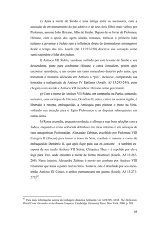 95
e) Após a morte de Simão e uma intriga entre os sucessores, com a
acusação de envenenamento do pai adotivo e de seus dois filhos mais velhos por
Ptolomeu, assume João Hircano, filho de Simão. Depois de se livrar de Ptolomeu,
Hircano, com o apoio dos agora aliados romanos, torna-se o primeiro líder
judeano a governar a Judeia sem a influência direta de dominadores estrangeiros
desde o tempo dos reis. Josefo (AJ 13:227-230) descreve sua coroação como
sumo sacerdote e líder dos judeus.
f) Antíoco VII Sideta, vendo-se aviltado por este levante de Simão e seu
descendente, parte para confrontar Hircano e cerca Jerusalém, porém após
encontrar resistência, e um evento um tanto miraculoso descrito pelo autor, que
transmuta o monarca selêucida em Antíoco o “pio”, inclusive, comparando sua
honradez a malignitude de Antíoco IV Epífanes (Josefo. AJ 13:243-244), estes
chegam a um acordo e Antíoco VII reconhece Hircano como governante.
g) Com a morte de Antíoco VII Sideta, em campanha na Partia, contando,
inclusive, com as tropas de Hircano, Demétrio II, antes, cativo na mesma região, é
libertado e retorna, enfraquecido, a Antioquia para pleitear o trono na Síria,
voltando sua atenção para o Egito Ptolomaico e as disputas subsequentes em
outras áreas.
h) Roma ascendia, enquanto potência, e afirmava suas boas relações com a
Judeia, enquanto o reino selêucida definhava em rixas internas e em ameaças de
seus antagonistas Ptolomaidas. Alexandre Zebinas, escolhido por Ptolomeu VIII
Evérgeta II (Físcon) para tomar o trono da Síria, combate e assume a coroa do
enfraquecido Demétrio II, que após fugir para sua ex-consorte – e também ex-
esposa de seu irmão Antíoco VII Sideta, Cléopatra Thea – é repelido por ela e
foge para Tiro, onde encontra a morte de forma miserável (Josefo. AJ 13:267-
269). Neste ínterim, Alexandre Zebinas é morto em combate por Antíoco VIII
Filometor que toma o poder real na Síria. Todavia, este é desafiado por seu meio-
irmão Antíoco IX Cízico, e ambos permanecem em guerra (Josefo. AJ 13:271-
272)62
.
62
Para mais informações acerca da Linhagem dinástica Selêucida ver AUSTIN, M.M. The Hellenistic
World From Alexander to the Roman Conquest. Cambridge University Press: New York, 2006. p. 509.
 