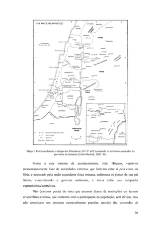 96
Mapa 3. Palestina durante o tempo dos Macabeus (167-37 aEC) contendo os territórios anexados da
província da Samaria (Cohn-Sherbok, 2003: 86).
Frente a esta torrente de acontecimentos, João Hircano, vendo-se
momentaneamente livre de autoridades externas, que lutavam entre si pela coroa da
Síria, e amparado pela então ascendente força romana, sedimenta os planos de seu pai
Simão, concretizando o governo autônomo, e inicia então sua campanha
expansionista/centralista.
Não devemos perder de vista que estamos diante de resoluções em termos
aristocrático-elitistas, que contaram com a participação da população, sem dúvida, mas
não constituem um processo essencialmente popular, nascido das demandas de
 
