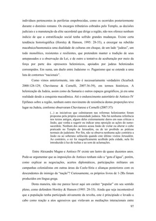 97
indivíduos pertencentes às periferias empobrecidas, como os ocorridos posteriormente
durante o domínio romano. Os encargos tributários cobrados pelo Templo, as decisões
judiciais e a manutenção da elite sacerdotal que dirige a região, não nos oferece nenhum
indício de que a estratificação social tenha sofrido grandes mudanças. Existe certa
tendência historiográfica (Horsley & Hanson, 1995: 28-33), a enxergar na rebelião
macabaica/hasmonaica uma dualidade de culturas em choque, de um lado “judeus”, um
todo monolítico, resistentes e resilientes, que pretendem manter a tradição de seus
antepassados e a observação da Lei, e de outro a tentativa de aculturação por meio da
força por parte dos opressores helenísticos, apoiados por judeus helenizados
corrompidos. Em suma, um duelo entre Judaísmo vs. Paganismo que se estende a uma
luta de contornos “nacionais”.
Como vimos anteriormente, isto não é necessariamente verdadeiro (Scurlock
2000:128-129; Chevitarese & Cornelli, 2007:36-39), em termos históricos. A
helenização da Judeia, assim como da Samaria e outros espaços geográficos, já era uma
realidade desde a conquista macedônica. Até o endurecimento autoritário de Antíoco IV
Epífanes sobre a região, nenhum outro movimento de resistência destas proporções teve
lugar na Judeia, conforme observaram Chevitarese e Cornelli (2007:37):
(...) as iniciativas que culminaram nas reformas helenizantes foram
propostas pela própria comunidade judaica. Não há nenhuma referência
nos textos antigos, alguns deles extremamente duros em suas críticas a
Jasão, que venha a sugerir ou indicar uma oposição as ações do sumo-
sacerdote. Nenhum dos autores acusa Jasão de violar ou alterar o culto
praticado no Templo de Jerusalém, ou de ter proibido as práticas
normais do judaísmo. Por fim, não se observa nenhuma ação contrária a
Jasão ou ao soberano selêucida quando este último visitou Jerusalém.
Ao contrário, o rei foi magnificamente acolhido pela cidade, nela foi
introduzido à luz de tochas e ao som de aclamações.
Entre Alexandre Magno e Antíoco IV existe um lastro de quase duzentos anos.
Pode-se argumentar que as imposições de Antíoco tenham sido a “gota d’água”, porém,
como explicar as negociações, acertos diplomáticos, participações militares em
campanhas colonialistas em outras áreas da Coele-Síria e alianças posteriores com os
descendentes do inimigo da “nação”? Curiosamente, os próprios livros de 1-2Rs foram
produzidos em língua grega.
Desta maneira, não me parece haver aqui um caráter “popular” em seu sentido
pleno, como defendem Horsley & Hanson (1995: 28-33). Ainda que seja incontestável
que a população tenha participado ativamente da revolta, este é principiado e levado a
cabo como reação a atos agressivos que violavam as mediações interacionais entre
 