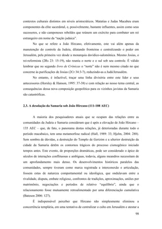 98
contextos culturais distintos em níveis aristocráticos. Matatias e Judas Macabeu eram
componentes da elite sacerdotal, e, possivelmente, bastante influentes, assim como seus
sucessores, e não camponeses rebeldes que reúnem um exército para combater um rei
estrangeiro em nome da “nação judaica”.
No que se refere a João Hircano, efetivamente, este vai além apenas da
manutenção do controle da Judeia, dilatando fronteiras e centralizando o poder em
Jerusalém, pela primeira vez desde a monarquia davídico-salomônica. Mesmo Josias, o
rei-reformista (2Rs 23: 15-19), não reuniu o norte e o sul sob seu controle. É válido
lembrar que no segundo livro de Crônicas o “norte” não é nem mesmo citado no que
concerne às purificações de Josias (2Cr 34:3-7), reduzindo-as a Judá/Jerusalém.
No entanto, é infactível, traçar uma linha divisória entre este líder e seus
antecessores (Horsley & Hanson, 1995: 37-38) e com relação ao nosso tema central, as
consequências dessa nova composição geopolítica para os vizinhos javistas da Samaria
são catastróficas.
2.3. A desolação da Samaria sob João Hircano (111-108 AEC)
A maioria dos pesquisadores atuais que se ocupam das relações entre as
comunidades da Judeia e Samaria consideram que é após a elevação de João Hircano –
135 AEC – que, de fato, o panorama destas relações, já deterioradas durante todo o
período macabaico, tem uma metamorfose radical (Hall, 1989: 33; Hjelm, 2004: 288).
Sem sombra de dúvidas, a destruição do Templo de Gerizim e a ulterior destruição da
cidade da Samaria detêm os contornos trágicos do processo cismogênico iniciado
tempos antes. Este evento, de proporções dramáticas, pode ser considerado o ápice de
séculos de interações conflituosas e ambíguas, todavia, alguns meandros necessitam de
um aprofundamento mais denso. Os desenvolvimentos históricos paralelos das
comunidades, sempre tiveram como marca registrada a interconexão e articulação,
fossem estas de natureza comportamental ou ideológica, que ondulavam entre a
rivalidade, disputa, embate religioso, confrontos de tradições, aproximações, uniões por
matrimônio, negociações e períodos de relativo “equilíbrio”, ainda que o
relacionamento fosse mutuamente retroalimentado por uma diferenciação cumulativa
(Bateson 2006: 127).
É indispensável perceber que Hircano não simplesmente eliminou a
concorrência templária, em uma tentativa de centralizar o culto em Jerusalém e atestar a
 