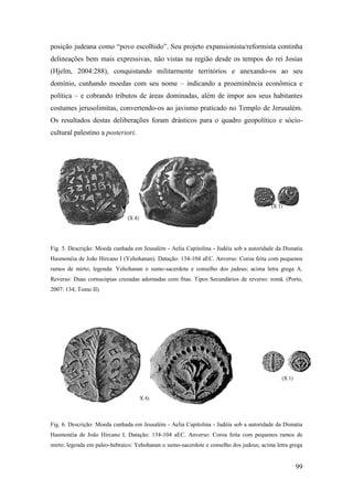 99
posição judeana como “povo escolhido”. Seu projeto expansionista/reformista continha
delineações bem mais expressivas, não vistas na região desde os tempos do rei Josias
(Hjelm, 2004:288), conquistando militarmente territórios e anexando-os ao seu
domínio, cunhando moedas com seu nome – indicando a proeminência econômica e
política – e cobrando tributos de áreas dominadas, além de impor aos seus habitantes
costumes jerusolimitas, convertendo-os ao javismo praticado no Templo de Jerusalém.
Os resultados destas deliberações foram drásticos para o quadro geopolítico e sócio-
cultural palestino a posteriori.
Fig. 5. Descrição: Moeda cunhada em Jeusalém - Aelia Capitolina - Judéia sob a autoridade da Disnatia
Hasmonéia de João Hircano I (Yehohanan). Datação: 134-104 aEC. Anverso: Coroa feita com pequenos
ramos de mirto; legenda: Yehohanan o sumo-sacerdote e conselho dos judeus; acima letra grega A.
Reverso: Duas cornucópias cruzadas adornadas com fitas. Tipos Secundários de reverso: romã. (Porto,
2007: 134; Tomo II)
Fig. 6. Descrição: Moeda cunhada em Jeusalém - Aelia Capitolina - Judéia sob a autoridade da Disnatia
Hasmonéia de João Hircano I. Datação: 134-104 aEC. Anverso: Coroa feita com pequenos ramos de
mirto; legenda em paleo-hebraico: Yehohanan o sumo-sacerdote e conselho dos judeus; acima letra grega
 
