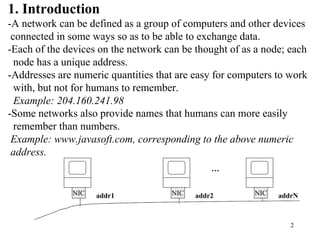 1. Introduction 
-A network can be defined as a group of computers and other devices 
connected in some ways so as to be able to exchange data. 
-Each of the devices on the network can be thought of as a node; each 
node has a unique address. 
-Addresses are numeric quantities that are easy for computers to work 
with, but not for humans to remember. 
Example: 204.160.241.98 
-Some networks also provide names that humans can more easily 
remember than numbers. 
Example: www.javasoft.com, corresponding to the above numeric 
address. 
NIC addr1 NIC addr2 NIC addrN 
2 
… 
 
