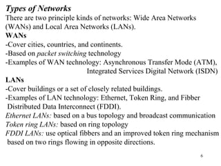 Types of Networks 
There are two principle kinds of networks: Wide Area Networks 
(WANs) and Local Area Networks (LANs). 
WANs 
-Cover cities, countries, and continents. 
-Based on packet switching technology 
-Examples of WAN technology: Asynchronous Transfer Mode (ATM), 
Integrated Services Digital Network (ISDN) 
LANs 
-Cover buildings or a set of closely related buildings. 
-Examples of LAN technology: Ethernet, Token Ring, and Fibber 
Distributed Data Interconnect (FDDI). 
Ethernet LANs: based on a bus topology and broadcast communication 
Token ring LANs: based on ring topology 
FDDI LANs: use optical fibbers and an improved token ring mechanism 
based on two rings flowing in opposite directions. 
6 
 
