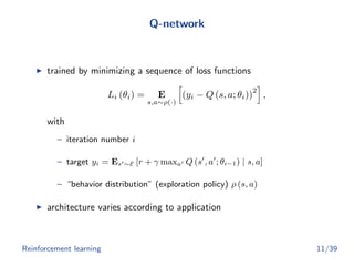 Q-network
trained by minimizing a sequence of loss functions
Li (θi) = E
s,a∼ρ(·)
(yi − Q (s, a; θi))
2
,
with
– iteration number i
– target yi = Es ∼E [r + γ maxa Q (s , a ; θi−1) | s, a]
– “behavior distribution” (exploration policy) ρ (s, a)
architecture varies according to application
Reinforcement learning 11/39
 