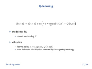 Q-learning
Q (s, a) := Q (s, a) + α r + γ max
a
Q (s , a ) − Q (s, a)
model free RL
– avoids estimating E
oﬀ-policy
– learns policy a = argmaxa Q (s, a; θ)
– uses behavior distribution selected by an -greedy strategy
Serial algorithm 17/39
 