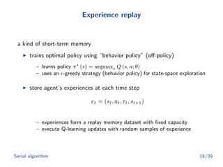 Experience replay
a kind of short-term memory
trains optimal policy using “behavior policy” (oﬀ-policy)
– learns policy π (s) = argmaxa Q (s, a; θ)
– uses an -greedy strategy (behavior policy) for state-space exploration
store agent’s experiences at each time step
et = (st, at, rt, st+1)
– experiences form a replay memory dataset with ﬁxed capacity
– execute Q-learning updates with random samples of experience
Serial algorithm 18/39
 