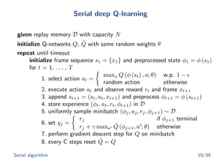 Serial deep Q-learning
given replay memory D with capacity N
initialize Q-networks Q, ˆQ with same random weights θ
repeat until timeout
initialize frame sequence s1 = {x1} and preprocessed state φ1 = φ (s1)
for t = 1, . . . , T
1. select action at =
maxa Q (φ (st) , a; θ) w.p. 1 −
random action otherwise
2. execute action at and observe reward rt and frame xt+1
3. append st+1 = (st, at, xt+1) and preprocess φt+1 = φ (st+1)
4. store experience (φt, at, rt, φt+1) in D
5. uniformly sample minibatch (φj, aj, rj, φj+1) ∼ D
6. set yj =
rj if φj+1 terminal
rj + γ maxa
ˆQ (φj+1, a ; θ) otherwise
7. perform gradient descent step for Q on minibatch
8. every C steps reset ˆQ = Q
Serial algorithm 19/39
 