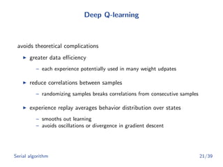 Deep Q-learning
avoids theoretical complications
greater data eﬃciency
– each experience potentially used in many weight udpates
reduce correlations between samples
– randomizing samples breaks correlations from consecutive samples
experience replay averages behavior distribution over states
– smooths out learning
– avoids oscillations or divergence in gradient descent
Serial algorithm 21/39
 