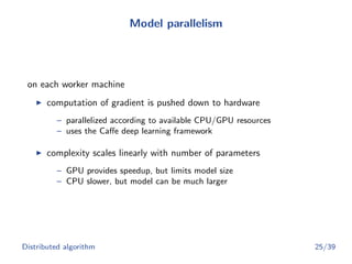 Model parallelism
on each worker machine
computation of gradient is pushed down to hardware
– parallelized according to available CPU/GPU resources
– uses the Caﬀe deep learning framework
complexity scales linearly with number of parameters
– GPU provides speedup, but limits model size
– CPU slower, but model can be much larger
Distributed algorithm 25/39
 