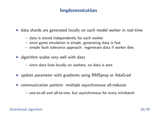 Implementation
data shards are generated locally on each model worker in real-time
– data is stored independently for each worker
– since game emulation is simple, generating data is fast
– simple fault tolerance approach: regenerate data if worker dies
algorithm scales very well with data
– since data lives locally on workers, no data is sent
update parameter with gradients using RMSprop or AdaGrad
communication pattern: multiple asynchronous all-reduces
– one-to-all and all-to-one, but asynchronous for every minibatch
Distributed algorithm 26/39
 