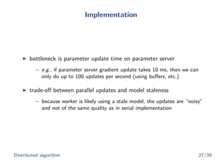 Implementation
bottleneck is parameter update time on parameter server
– e.g., if parameter server gradient update takes 10 ms, then we can
only do up to 100 updates per second (using buﬀers, etc.)
trade-oﬀ between parallel updates and model staleness
– because worker is likely using a stale model, the updates are “noisy”
and not of the same quality as in serial implementation
Distributed algorithm 27/39
 