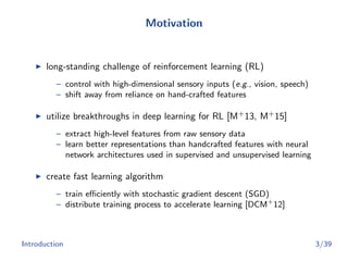 Motivation
long-standing challenge of reinforcement learning (RL)
– control with high-dimensional sensory inputs (e.g., vision, speech)
– shift away from reliance on hand-crafted features
utilize breakthroughs in deep learning for RL [M+
13, M+
15]
– extract high-level features from raw sensory data
– learn better representations than handcrafted features with neural
network architectures used in supervised and unsupervised learning
create fast learning algorithm
– train eﬃciently with stochastic gradient descent (SGD)
– distribute training process to accelerate learning [DCM+
12]
Introduction 3/39
 