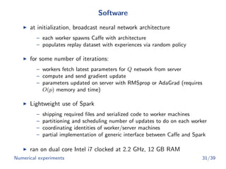 Software
at initialization, broadcast neural network architecture
– each worker spawns Caﬀe with architecture
– populates replay dataset with experiences via random policy
for some number of iterations:
– workers fetch latest parameters for Q network from server
– compute and send gradient update
– parameters updated on server with RMSprop or AdaGrad (requires
O(p) memory and time)
Lightweight use of Spark
– shipping required ﬁles and serialized code to worker machines
– partitioning and scheduling number of updates to do on each worker
– coordinating identities of worker/server machines
– partial implementation of generic interface between Caﬀe and Spark
ran on dual core Intel i7 clocked at 2.2 GHz, 12 GB RAM
Numerical experiments 31/39
 