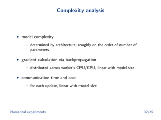 Complexity analysis
model complexity
– determined by architecture; roughly on the order of number of
parameters
gradient calculation via backpropagation
– distributed across worker’s CPU/GPU, linear with model size
communication time and cost
– for each update, linear with model size
Numerical experiments 32/39
 