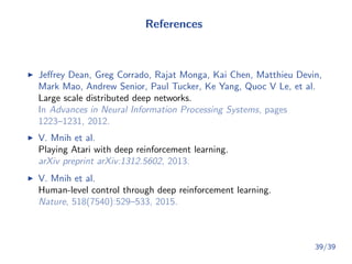 References
Jeﬀrey Dean, Greg Corrado, Rajat Monga, Kai Chen, Matthieu Devin,
Mark Mao, Andrew Senior, Paul Tucker, Ke Yang, Quoc V Le, et al.
Large scale distributed deep networks.
In Advances in Neural Information Processing Systems, pages
1223–1231, 2012.
V. Mnih et al.
Playing Atari with deep reinforcement learning.
arXiv preprint arXiv:1312.5602, 2013.
V. Mnih et al.
Human-level control through deep reinforcement learning.
Nature, 518(7540):529–533, 2015.
39/39
 