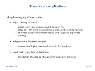 Theoretical complications
deep learning algorithms require
huge training datasets
– sparse, noisy, and delayed reward signal in RL
– delay of ∼ 103
time steps between actions and resulting rewards
– cf. direct association between inputs and targets in supervised
learning
independence between samples
– sequences of highly correlated states in RL problems
ﬁxed underlying data distribution
– distribution changes as RL algorithm learns new behaviors
Introduction 5/39
 
