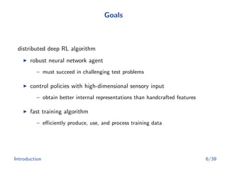 Goals
distributed deep RL algorithm
robust neural network agent
– must succeed in challenging test problems
control policies with high-dimensional sensory input
– obtain better internal representations than handcrafted features
fast training algorithm
– eﬃciently produce, use, and process training data
Introduction 6/39
 
