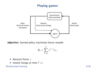 Playing games
Environment:	
  
Game	
  emulator	
  
Agent	
  
Ac3on:	
  
Game	
  input	
  
State:	
  
Series	
  of	
  screens	
  	
  
and	
  inputs	
  
Reward:	
  
Game	
  score	
  change	
  
objective: learned policy maximizes future rewards
Rt =
T
t =t
γt −t
rt ,
discount factor γ
reward change at time t rt
Reinforcement learning 8/39
 