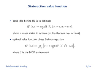 State-action value function
basic idea behind RL is to estimate
Q (s, a) = max
π
E [Rt | st = s, at = a, π] ,
where π maps states to actions (or distributions over actions)
optimal value function obeys Bellman equation
Q (s, a) = E
s ∼E
r + γ max
a
Q (s , a ) | s, a ,
where E is the MDP environment
Reinforcement learning 9/39
 