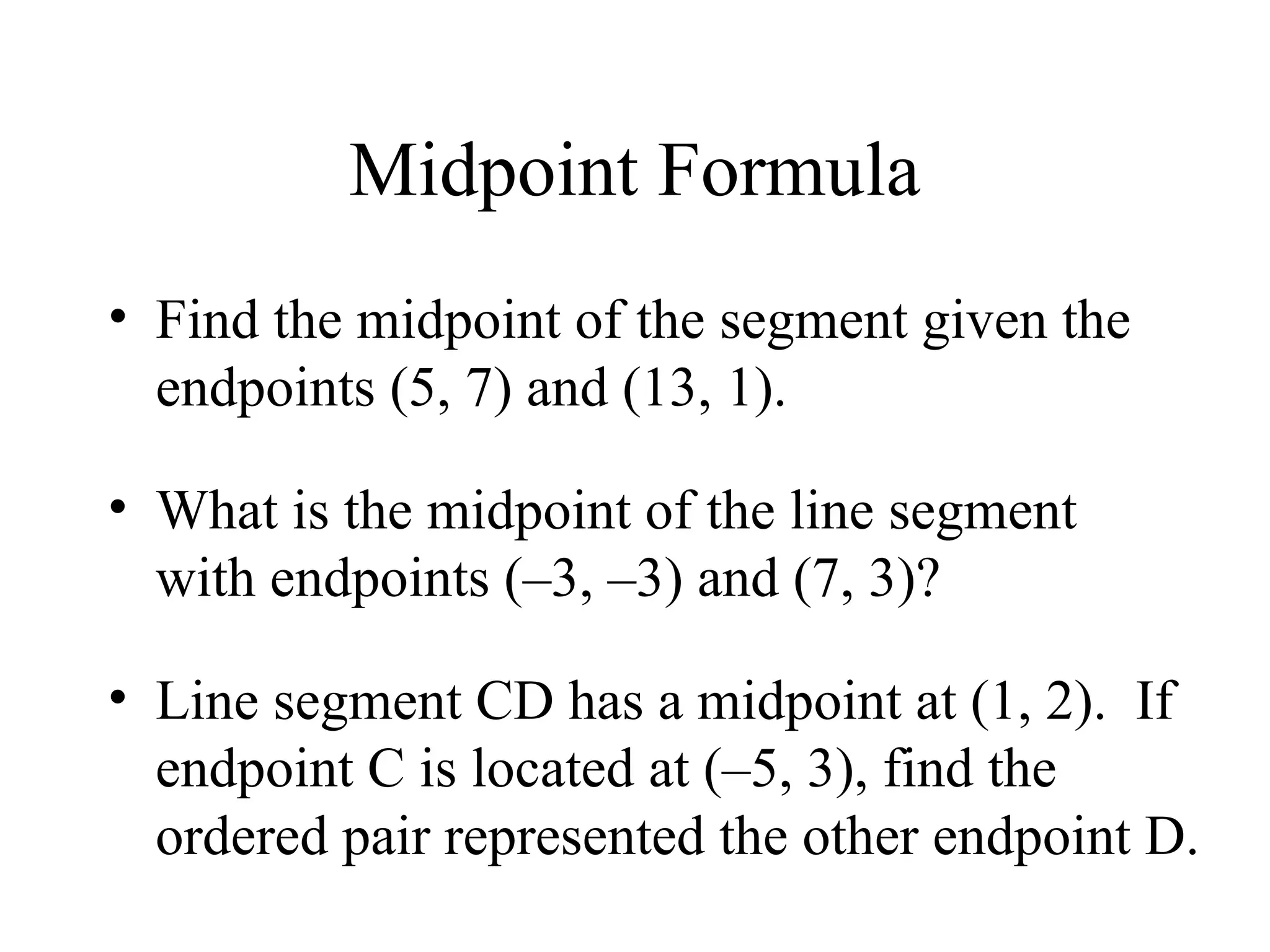 Midpoint Formula
• Find the midpoint of the segment given the
endpoints (5, 7) and (13, 1).
• What is the midpoint of the line segment
with endpoints (–3, –3) and (7, 3)?
• Line segment CD has a midpoint at (1, 2). If
endpoint C is located at (–5, 3), find the
ordered pair represented the other endpoint D.
 