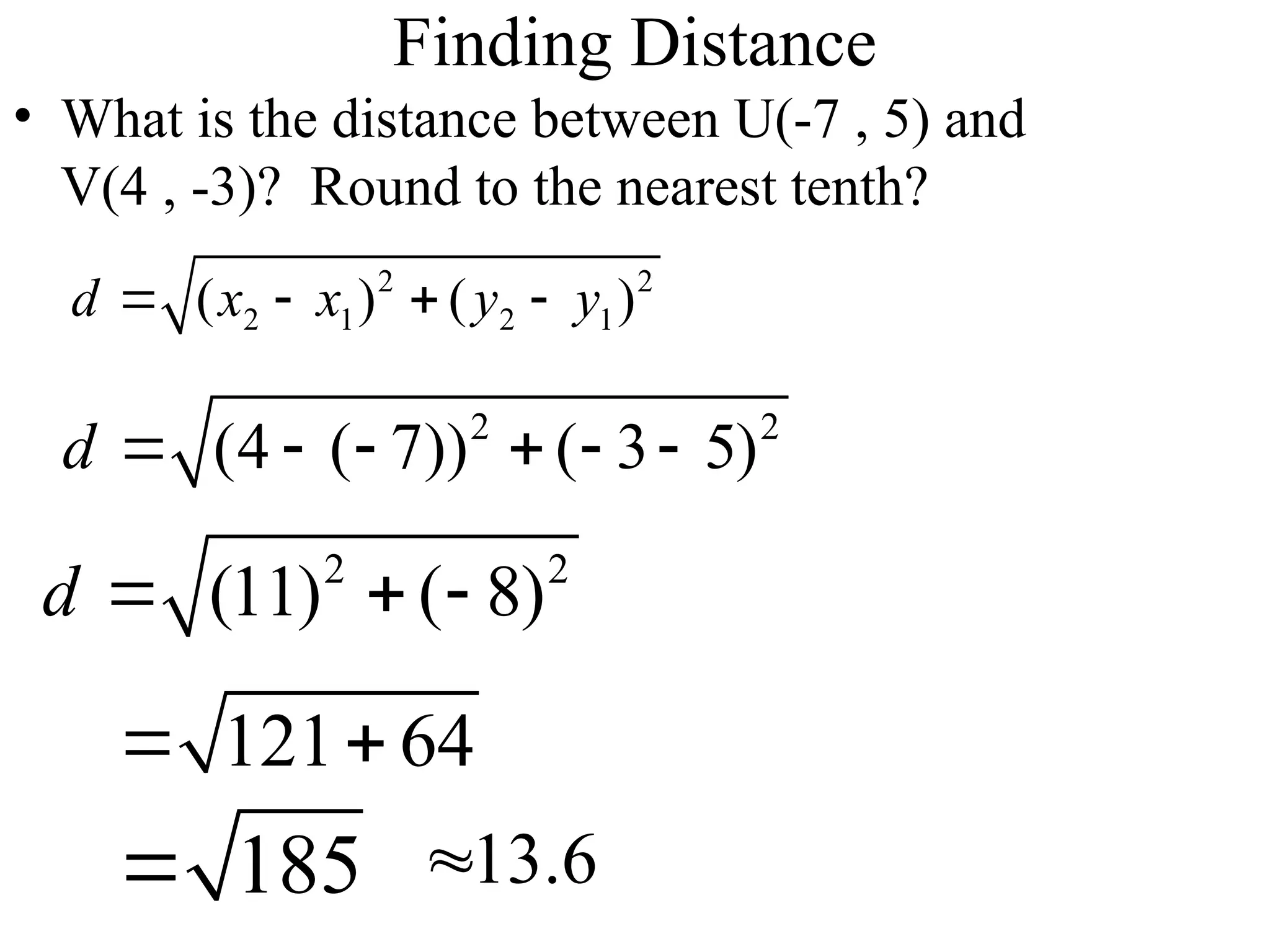 Finding Distance
• What is the distance between U(-7 , 5) and
V(4 , -3)? Round to the nearest tenth?
2 2
2 1 2 1
( ) ( )
d x x y y
   
2 2
(4 ( 7)) ( 3 5)
d      
2 2
(11) ( 8)
d   
121 64
 
185
 13.6

 