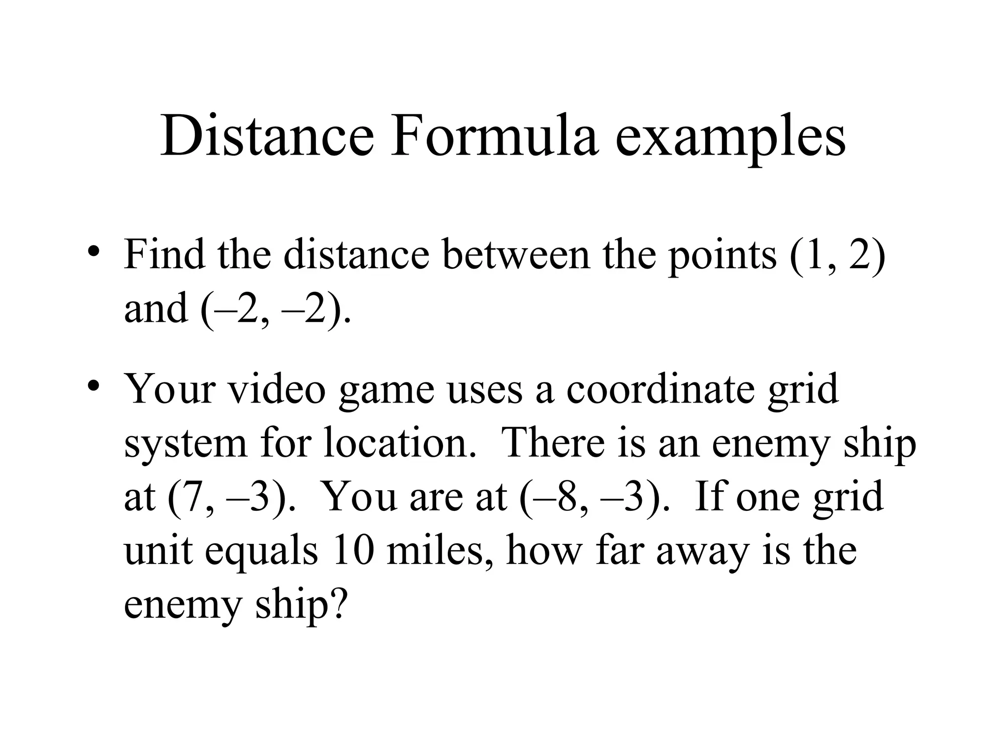 Distance Formula examples
• Find the distance between the points (1, 2)
and (–2, –2).
• Your video game uses a coordinate grid
system for location. There is an enemy ship
at (7, –3). You are at (–8, –3). If one grid
unit equals 10 miles, how far away is the
enemy ship?
 