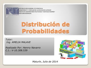 Distribución de
Probabilidades
REPUBLICA BOLIVARIANA DE VENEZUELA
MINISTERIO P. P. POPULAR DE LA EDUCACION SUPERIOR
INSTITUTO UNIVERSITARIO POLITECNICO “SANTIAGO MARIÑO”
MATURIN-MONAGAS
Tutor:
Ing. AMELIA MALAVE
Realizado Por: Henrry Navarro
C.I.: V-10.308.539
Maturín, Julio de 2014
 