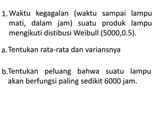 1.Waktu kegagalan (waktu sampai lampu
mati, dalam jam) suatu produk lampu
mengikuti distibusi Weibull (5000,0.5).
a.Tentukan rata-rata dan variansnya
b.Tentukan peluang bahwa suatu lampu
akan berfungsi paling sedikit 6000 jam.
 