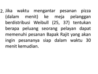 2. Jika waktu mengantar pesanan pizza
(dalam menit) ke meja pelanggan
berdistribusi Weibull (25, 37) tentukan
berapa peluang seorang pelayan dapat
memenuhi pesanan Bapak Rajit yang akan
ingin pesananya siap dalam waktu 30
menit kemudian.
 