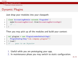 distage
distage: Staged DI for Scala
Features to boost productivity
Dynamic Plugins
Just drop your modules into your classpath:
1 class AccountingModule extends PluginDef {
2 make[AccountingService].from[AccountingServiceImpl]
3 // ...
4 }
Then you may pick up all the modules and build your context:
1 val plugins = new PluginLoaderDefaultImpl(
2 PluginConfig(Seq("com.company.plugins"))
3 ).load()
4 // ... pass to an Injector
1. Useful while you are prototyping your app,
2. In maintenance phase you may switch to static conﬁguration.
28 / 44
 