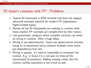 distage
The problem: Dependency Injection and Functional Programming
“DI doesn’t compose with FP”: Problems
1. Typical DI framework is OOP oriented and does not support
advanced concepts required for modern FP (typeclasses,
higher-kinded types),
2. Almost all the DI frameworks are working in runtime while
many modern FP concepts are compile-time by their nature,
3. Less guarantees: program which compiles correctly can break
on wiring in runtime. After a huge delay,
4. Wiring is non-determenistic: Guice can spend several minutes
trying to re-instantiate heavy instance multiple times (once
per dependency) then fail,
5. Wiring is opaque: it’s hard or impossible to introspect the
context. E.g. in Guice it’s a real pain to close all the
instantiated Closeables. Adding missing values into the
context (conﬁg injections) is not trivial as well.
3 / 44
 