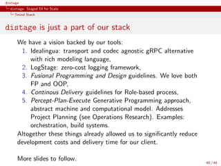 distage
distage: Staged DI for Scala
7mind Stack
distage is just a part of our stack
We have a vision backed by our tools:
1. Idealingua: transport and codec agnostic gRPC alternative
with rich modeling language,
2. LogStage: zero-cost logging framework,
3. Fusional Programming and Design guidelines. We love both
FP and OOP,
4. Continous Delivery guidelines for Role-based process,
5. Percept-Plan-Execute Generative Programming approach,
abstract machine and computational model. Addresses
Project Planning (see Operations Research). Examples:
orchestration, build systems.
Altogether these things already allowed us to signiﬁcantly reduce
development costs and delivery time for our client.
More slides to follow. 40 / 44
 