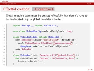 distage
distage features 10/29
Eﬀectful creation: .fromEffect
Global mutable state must be created eﬀectfully, but doesn’t have to
be deallocated. e.g. a global parallelism limiter:
1 import distage._, import scalaz.zio._
2
3 case class UploadConfig(maxParallelUploads: Long)
4
5 class UploaderModule extends ModuleDef {
6 make[Semaphore].named("upload-limit").fromEffect {
7 conf: UploadConfig @ConfPath("myapp.uploads") =>
8 Semaphore.make(conf.maxParallelUploads) }
9 make[Uploader]
10 }
11 class Uploader(limit: Semaphore @Id("upload-limit")) {
12 def upload(content: Content): IO[Throwable, Unit] =
13 limit.withPermit(...)
14 }
10 / 29
 