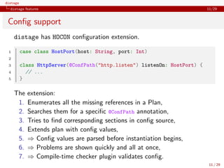 distage
distage features 11/29
Conﬁg support
distage has HOCON conﬁguration extension.
1 case class HostPort(host: String, port: Int)
2
3 class HttpServer(@ConfPath("http.listen") listenOn: HostPort) {
4 // ...
5 }
The extension:
1. Enumerates all the missing references in a Plan,
2. Searches them for a speciﬁc @ConfPath annotation,
3. Tries to ﬁnd corresponding sections in conﬁg source,
4. Extends plan with conﬁg values,
5. ⇒ Conﬁg values are parsed before instantiation begins,
6. ⇒ Problems are shown quickly and all at once,
7. ⇒ Compile-time checker plugin validates conﬁg.
11 / 29
 