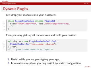 distage
distage features 12/29
Dynamic Plugins
Just drop your modules into your classpath:
1 class AccountingModule extends PluginDef {
2 make[AccountingService].from[AccountingServiceImpl]
3 // ...
4 }
Then you may pick up all the modules and build your context:
1 val plugins = new PluginLoaderDefaultImpl(
2 PluginConfig(Seq("com.company.plugins"))
3 ).load()
4 // ... pass loaded modules to Injector
1. Useful while you are prototyping your app,
2. In maintenance phase you may switch to static conﬁguration.
12 / 29
 