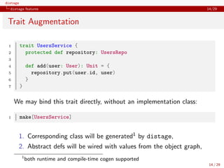 distage
distage features 14/29
Trait Augmentation
1 trait UsersService {
2 protected def repository: UsersRepo
3
4 def add(user: User): Unit = {
5 repository.put(user.id, user)
6 }
7 }
We may bind this trait directly, without an implementation class:
1 make[UsersService]
1. Corresponding class will be generated1 by distage,
2. Abstract defs will be wired with values from the object graph,
1
both runtime and compile-time cogen supported
14 / 29
 