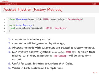distage
distage features 15/29
Assisted Injection (Factory Methods)
1 class UserActor(sessionId: UUID, sessionRepo: SessionRepo)
2
3 trait ActorFactory {
4 def createActor(sessionId: UUID): UserActor
5 }
1. createActor is a factory method,
2. createActor will be generated by distage,
3. Abstract methods with parameters are treated as factory methods,
4. Non-invasive assisted injection: sessionId: UUID will be taken from
method parameter, sessionRepo: SessionRepo will be wired from
context,
5. Useful for Akka, lot more convenient than Guice,
6. Works in both runtime and compile-time.
15 / 29
 