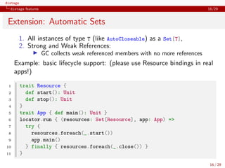 distage
distage features 16/29
Extension: Automatic Sets
1. All instances of type T (like AutoCloseable) as a Set[T],
2. Strong and Weak References:
◮ GC collects weak referenced members with no more references
Example: basic lifecycle support: (please use Resource bindings in real
apps!)
1 trait Resource {
2 def start(): Unit
3 def stop(): Unit
4 }
5 trait App { def main(): Unit }
6 locator.run { (resources: Set[Resource], app: App) =>
7 try {
8 resources.foreach(_.start())
9 app.main()
10 } finally { resources.foreach(_.close()) }
11 }
16 / 29
 