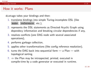 distage
distage internals 17/29
How it works: Plans
distage takes your bindings and then:
1. translates bindings into simple Turing-incomplete DSL (like
make , reference , etc.),
2. represents the DSL statements as Directed Acyclic Graph using
dependecy information and breaking circular dependencies if any,
3. resolves conﬂicts (one DAG node with several associated
operations),
4. performs garbage collection,
5. applies other transformations (like conﬁg reference resolution),
6. turns the DAG back into sequential form — a Plan — with
topological sorting.
7. ⇒ the Plan may be introspected, printed, executed in
compile-time by a code generator or executed in runtime.
17 / 29
 