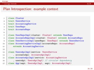 distage
distage internals 18/29
Plan Introspection: example context
1 class Cluster
2 trait UsersService
3 trait AccountingService
4 trait UserRepo
5 trait AccountsRepo
6
7 class UserRepoImpl(cluster: Cluster) extends UserRepo
8 class AccountsRepoImpl(cluster: Cluster) extends AccountsRepo
9 class UserServiceImpl(userRepo: UserRepo) extends UsersService
10 class AccountingServiceImpl(accountsRepo: AccountsRepo)
11 extends AccountingService
12
13 class UsersApiImpl(service: UsersService
14 , accountsApi: AccountsApiImpl)
15 class AccountsApiImpl(service: AccountingService
16 , usersApi: UsersApiImpl) // circular dependency
17 class App(uapi: UsersApiImpl, aapi: AccountsApiImpl)
18 / 29
 