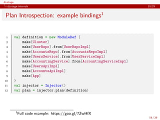distage
distage internals 19/29
Plan Introspection: example bindings1
1 val definition = new ModuleDef {
2 make[Cluster]
3 make[UserRepo].from[UserRepoImpl]
4 make[AccountsRepo].from[AccountsRepoImpl]
5 make[UsersService].from[UserServiceImpl]
6 make[AccountingService].from[AccountingServiceImpl]
7 make[UsersApiImpl]
8 make[AccountsApiImpl]
9 make[App]
10 }
11 val injector = Injector()
12 val plan = injector.plan(definition)
1
Full code example: https://goo.gl/7ZwHfX
19 / 29
 