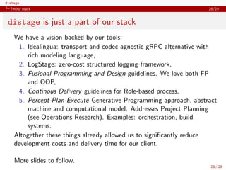 distage
7mind stack 26/29
distage is just a part of our stack
We have a vision backed by our tools:
1. Idealingua: transport and codec agnostic gRPC alternative with
rich modeling language,
2. LogStage: zero-cost structured logging framework,
3. Fusional Programming and Design guidelines. We love both FP
and OOP,
4. Continous Delivery guidelines for Role-based process,
5. Percept-Plan-Execute Generative Programming approach, abstract
machine and computational model. Addresses Project Planning
(see Operations Research). Examples: orchestration, build
systems.
Altogether these things already allowed us to signiﬁcantly reduce
development costs and delivery time for our client.
More slides to follow.
26 / 29
 