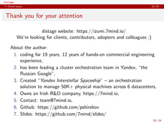 distage
7mind stack 29/29
Thank you for your attention
distage website: https://izumi.7mind.io/
We’re looking for clients, contributors, adopters and colleagues ;)
About the author:
1. coding for 19 years, 12 years of hands-on commercial engineering
experience,
2. has been leading a cluster orchestration team in Yandex, “the
Russian Google”,
3. Created “Yandex Interstellar Spaceship” – an orchestration
solution to manage 50K+ physical machines across 6 datacenters,
4. Owns an Irish R&D company, https://7mind.io,
5. Contact: team@7mind.io,
6. Github: https://github.com/pshirshov
7. Slides: https://github.com/7mind/slides/
29 / 29
 