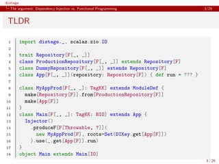 distage
The argument: Dependency Injection vs. Functional Programming 3/29
TLDR
1 import distage._, scalaz.zio.IO
2
3 trait Repository[F[_, _]]
4 class ProductionRepository[F[_, _]] extends Repository[F]
5 class DummyRepository[F[_, _]] extends Repository[F]
6 class App[F[_, _]](repository: Repository[F]) { def run = ??? }
7
8 class MyAppProd[F[_, _]: TagKK] extends ModuleDef {
9 make[Repository[F]].from[ProductionRepository[F]]
10 make[App[F]]
11 }
12 class Main[F[_, _]: TagKK: BIO] extends App {
13 Injector()
14 .produceF[F[Throwable, ?]](
15 new MyAppProd[F], roots=Set(DIKey.get[App[F]])
16 ).use(_.get[App[F]].run)
17 }
18 object Main extends Main[IO]
3 / 29
 