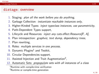 distage
distage features 4/29
distage: overview
1. Staging: plan all the work before you do anything,
2. Garbage Collection: instantiate reachable instances only,
3. Higher-Kinded Types: inject typeclass instances, use parametricity,
4. Path-Dependent Types support,
5. Lifecycle and Resources: inject any cats.eﬀect.Resource[F, A],
6. Plan introspection: graphviz, text dump, dependency trees,
7. Plan rewriting,
8. Roles: multiple services in one process,
9. Dynamic Plugins1 and Testkit,
10. Circular Dependencies support,
11. Assisted Injection and Trait Augmentation2,
12. Automatic Sets: prepopulate sets with all instances of a class
1
Runtime with compile-time veriﬁcation
2
Runtime or compile-time generation
4 / 29
 