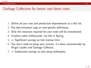 distage
distage features 5/29
Garbage Collection for better and faster tests
1. Deﬁne all your test and production dependencies as a ﬂat list,
2. Put discrimination tags on test-speciﬁc deﬁnitions,
3. Only the instances required for your tests will be instantiated,
4. Creation takes milliseconds, not like in Spring,
5. ⇒ Signiﬁcant savings on test startup time.
6. You don’t need to setup your context, it’s done automatically by
Plugin Loader and Garbage Collector,
7. ⇒ Substantial savings on test setup boilerplate.
5 / 29
 